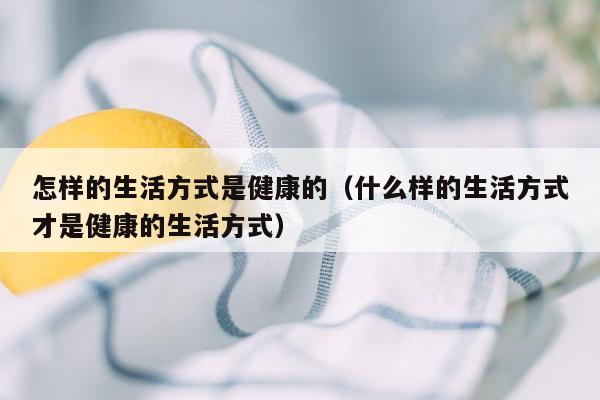 怎样的生活方式是健康的（什么样的生活方式才是健康的生活方式）