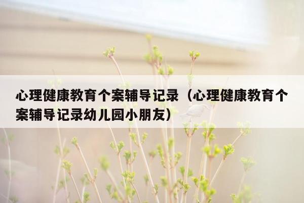 心理健康教育个案辅导记录（心理健康教育个案辅导记录幼儿园小朋友）