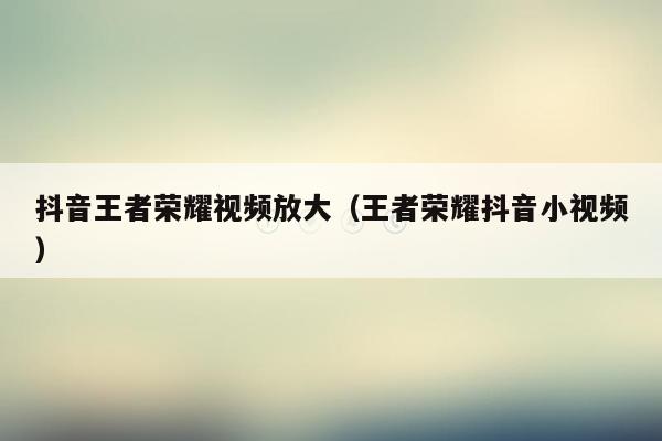 抖音王者荣耀视频放大（王者荣耀抖音小视频）