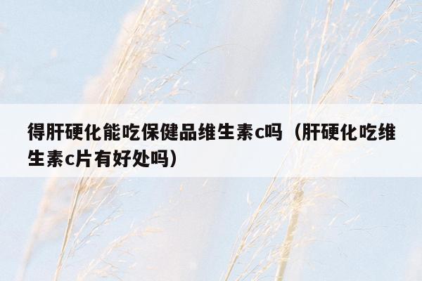 得肝硬化能吃保健品维生素c吗（肝硬化吃维生素c片有好处吗）