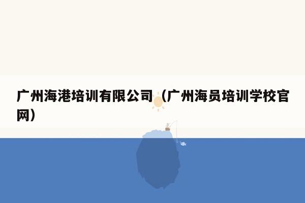 广州海港培训有限公司（广州海员培训学校官网）