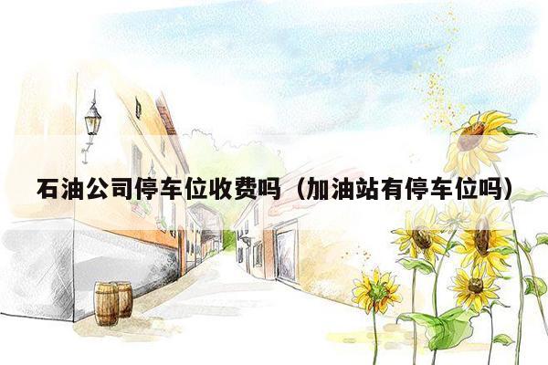 石油公司停车位收费吗（加油站有停车位吗）