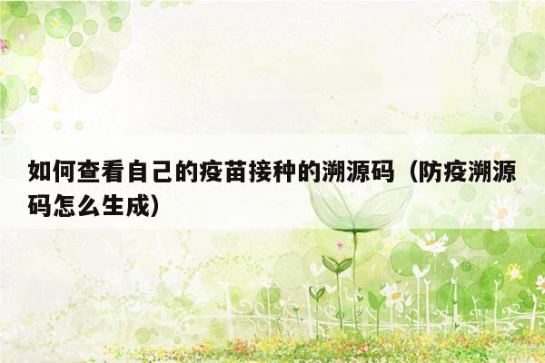 如何查看自己的疫苗接种的溯源码（防疫溯源码怎么生成）
