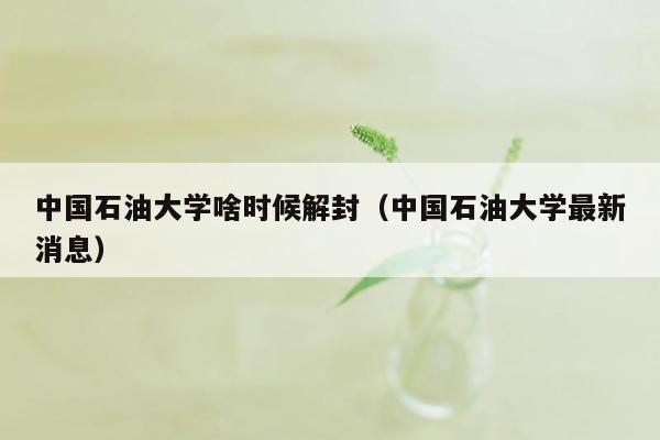 中国石油大学啥时候解封（中国石油大学最新消息）