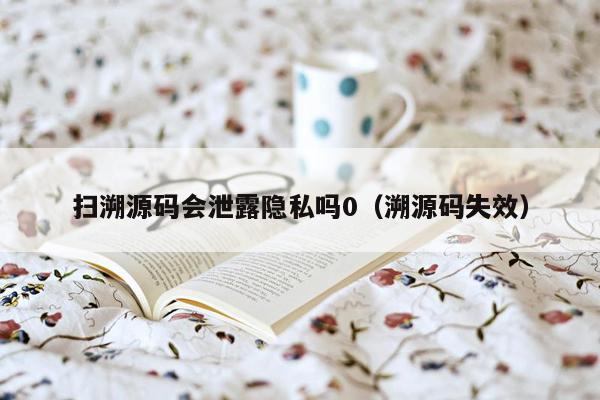 扫溯源码会泄露隐私吗0（溯源码失效）