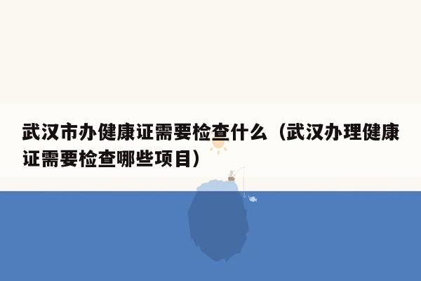 武汉市办健康证需要检查什么（武汉办理健康证需要检查哪些项目）