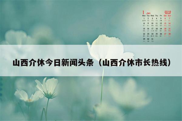 山西介休今日新闻头条（山西介休市长热线）
