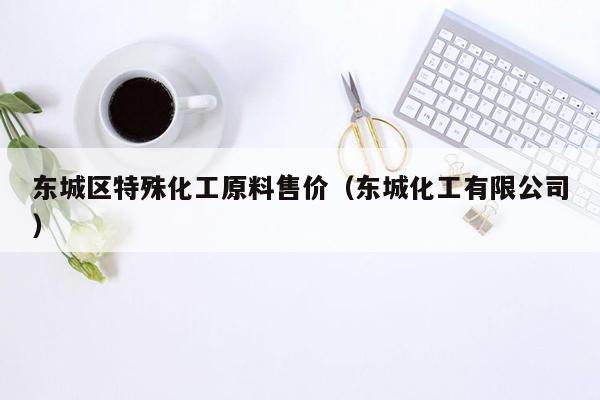东城区特殊化工原料售价（东城化工有限公司）