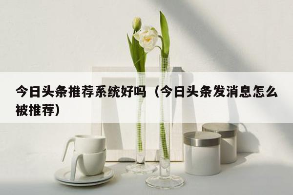今日头条推荐系统好吗（今日头条发消息怎么被推荐）