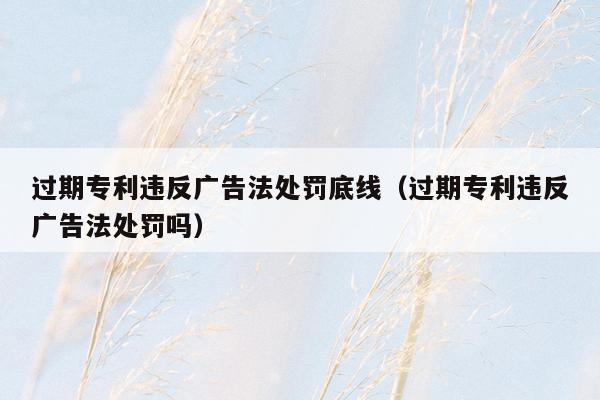 过期专利违反广告法处罚底线（过期专利违反广告法处罚吗）