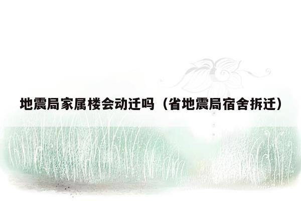 地震局家属楼会动迁吗（省地震局宿舍拆迁）