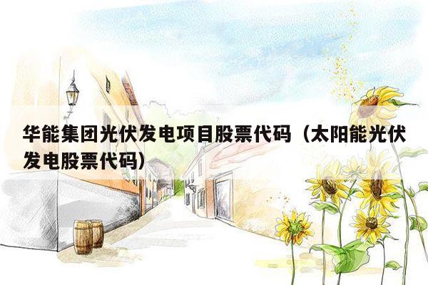 华能集团光伏发电项目股票代码（太阳能光伏发电股票代码）