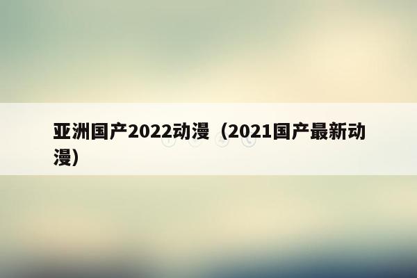亚洲国产2022动漫（2021国产最新动漫）