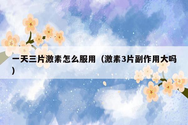 一天三片激素怎么服用（激素3片副作用大吗）