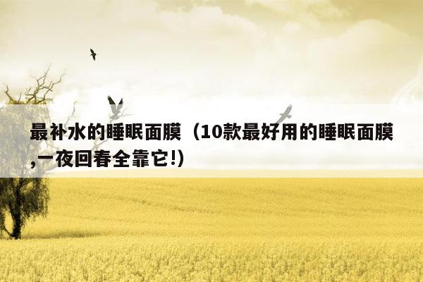 最补水的睡眠面膜（10款最好用的睡眠面膜,一夜回春全靠它!）