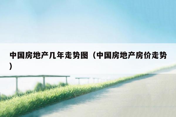 中国房地产几年走势图（中国房地产房价走势）