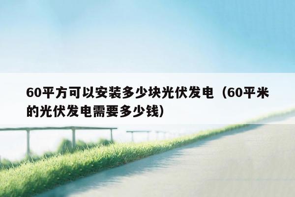 60平方可以安装多少块光伏发电（60平米的光伏发电需要多少钱）