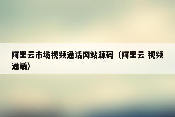 阿里云市场视频通话网站源码（阿里云 视频通话）
