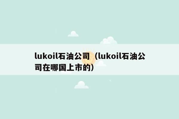 lukoil石油公司（lukoil石油公司在哪国上市的）