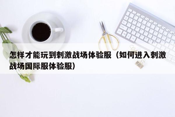 怎样才能玩到刺激战场体验服（如何进入刺激战场国际服体验服）
