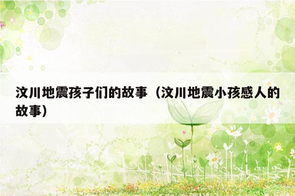 汶川地震孩子们的故事（汶川地震小孩感人的故事）
