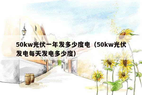 50kw光伏一年发多少度电（50kw光伏发电每天发电多少度）