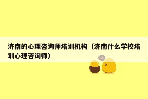 济南的心理咨询师培训机构（济南什么学校培训心理咨询师）