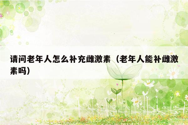 请问老年人怎么补充雌激素（老年人能补雌激素吗）
