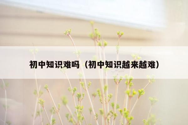 初中知识难吗（初中知识越来越难）