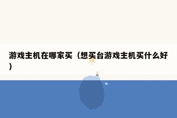 游戏主机在哪家买（想买台游戏主机买什么好）