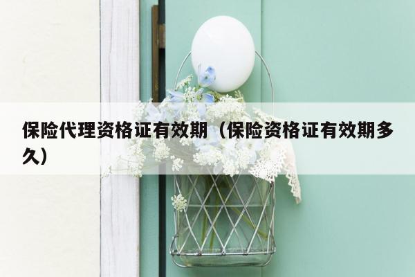 保险代理资格证有效期（保险资格证有效期多久）