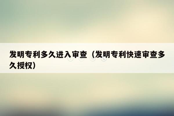 发明专利多久进入审查（发明专利快速审查多久授权）