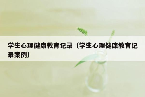 学生心理健康教育记录（学生心理健康教育记录案例）