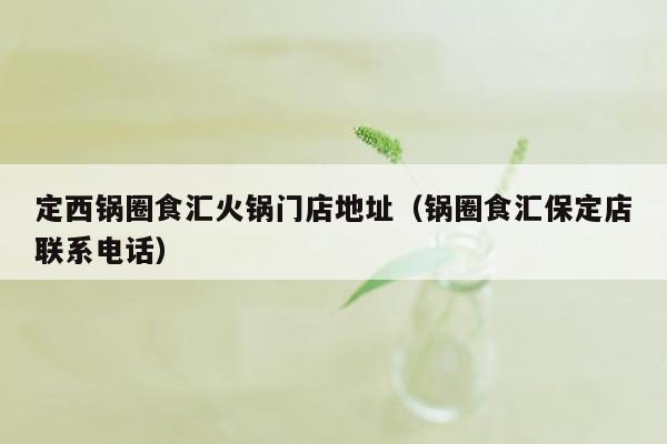 定西锅圈食汇火锅门店地址（锅圈食汇保定店联系电话）