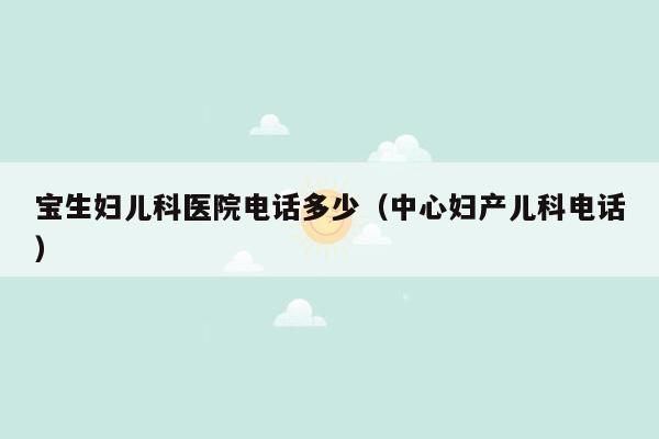 宝生妇儿科医院电话多少（中心妇产儿科电话）