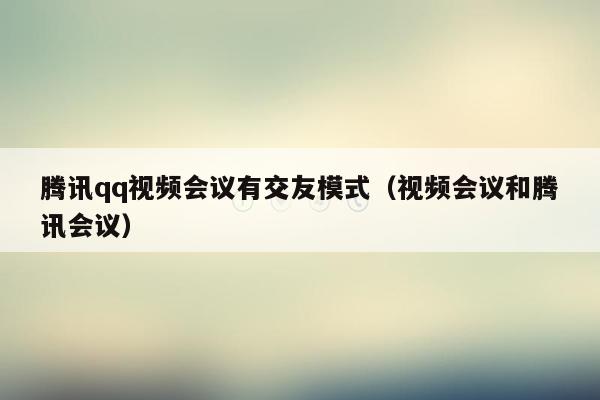 腾讯qq视频会议有交友模式（视频会议和腾讯会议）