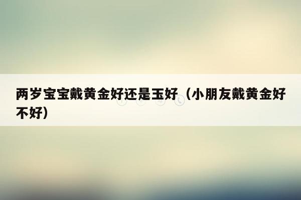 两岁宝宝戴黄金好还是玉好（小朋友戴黄金好不好）