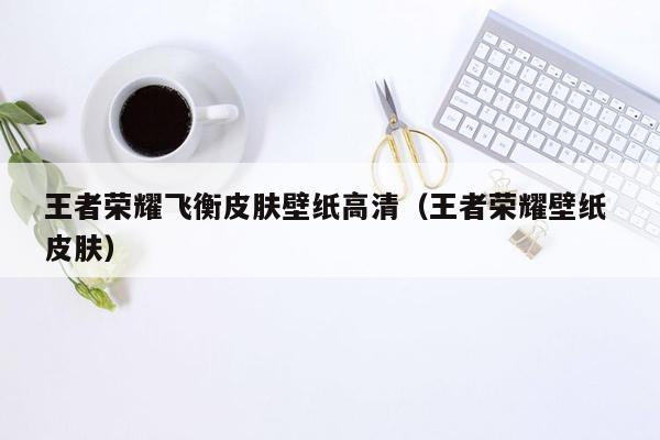 王者荣耀飞衡皮肤壁纸高清（王者荣耀壁纸 皮肤）