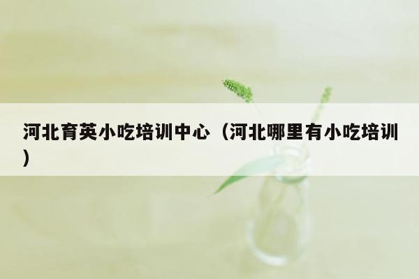 河北育英小吃培训中心（河北哪里有小吃培训）