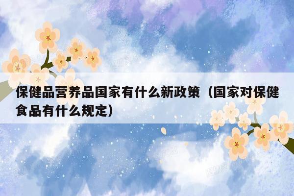 保健品营养品国家有什么新政策（国家对保健食品有什么规定）