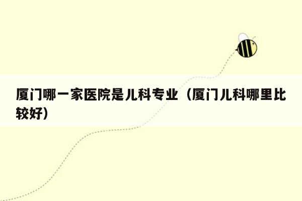 厦门哪一家医院是儿科专业（厦门儿科哪里比较好）