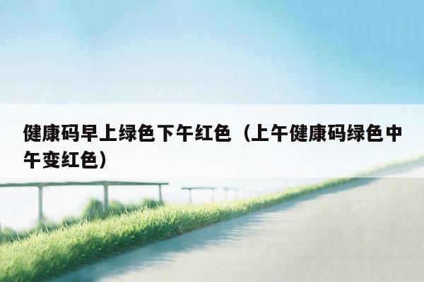 健康码早上绿色下午红色（上午健康码绿色中午变红色）