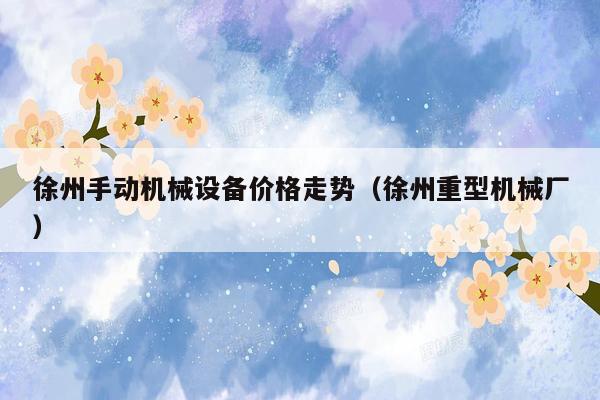徐州手动机械设备价格走势（徐州重型机械厂）