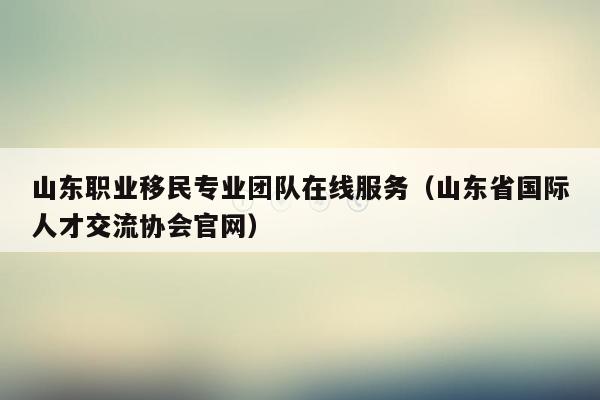 山东职业移民专业团队在线服务（山东省国际人才交流协会官网）