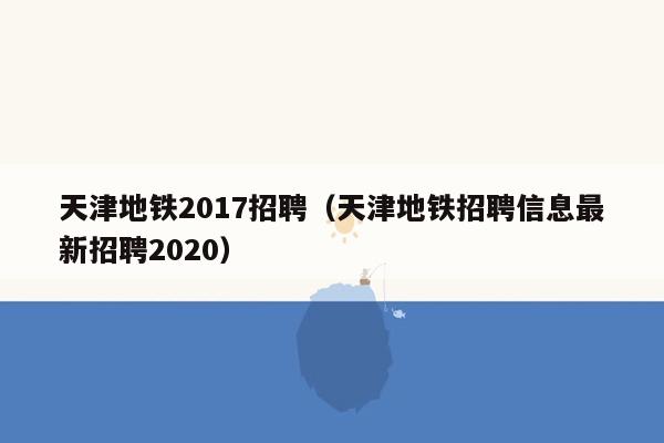 天津地铁2017招聘（天津地铁招聘信息最新招聘2020）