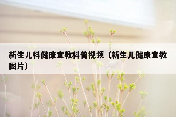 新生儿科健康宣教科普视频（新生儿健康宣教图片）