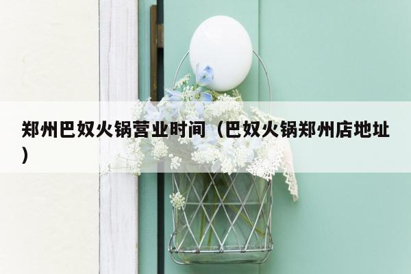 郑州巴奴火锅营业时间（巴奴火锅郑州店地址）