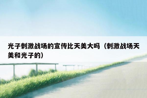 光子刺激战场的宣传比天美大吗（刺激战场天美和光子的）