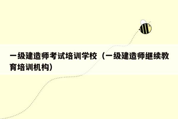 一级建造师考试培训学校（一级建造师继续教育培训机构）
