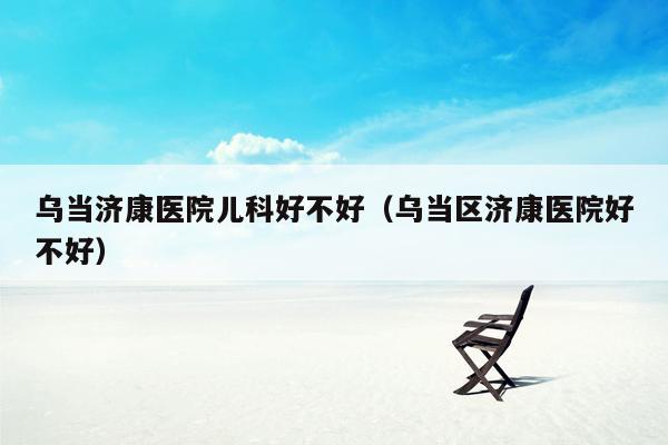 乌当济康医院儿科好不好（乌当区济康医院好不好）